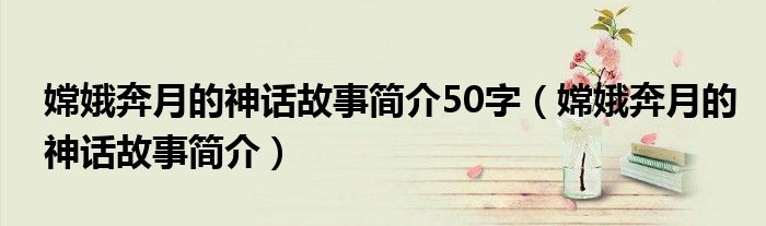 嫦娥奔月的神话故事简介50字(嫦娥奔月的神话故事简介)