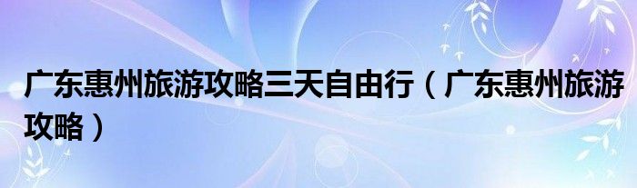 广东惠州旅游攻略三天自由行（广东惠州旅游攻略）