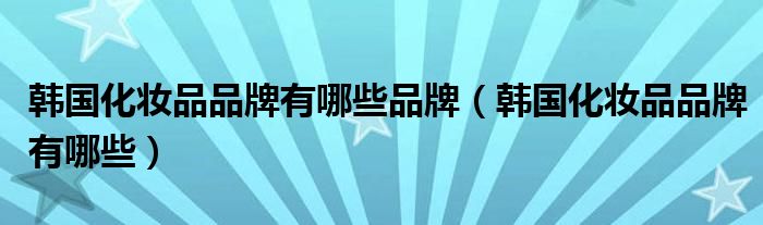 韩国化妆品品牌有哪些品牌(韩国化妆品品牌有哪些)