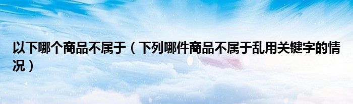 以下哪个商品不属于(下列哪件商品不属于乱用关键字的情况)