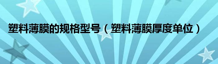 塑料薄膜的规格型号(塑料薄膜厚度单位)