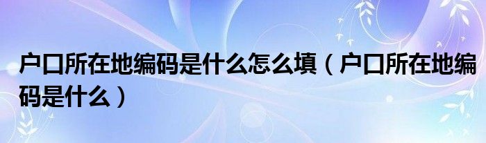 户口所在地编码是什么怎么填(户口所在地编码是什么)