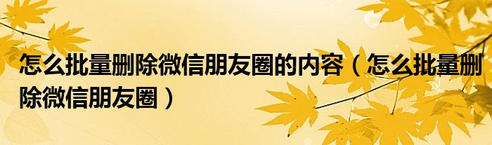 怎么批量删除微信朋友圈的内容(怎么批量删除微信朋友圈)