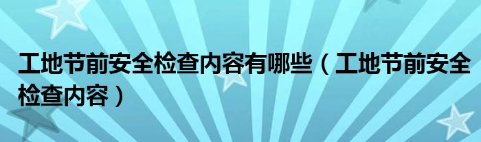工地节前安全检查内容有哪些(工地节前安全检查内容)