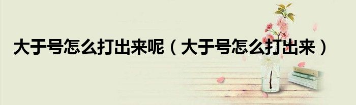 大于号怎么打出来呢(大于号怎么打出来)