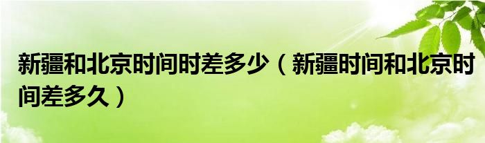 新疆和北京时间时差多少(新疆时间和北京时间差多久)