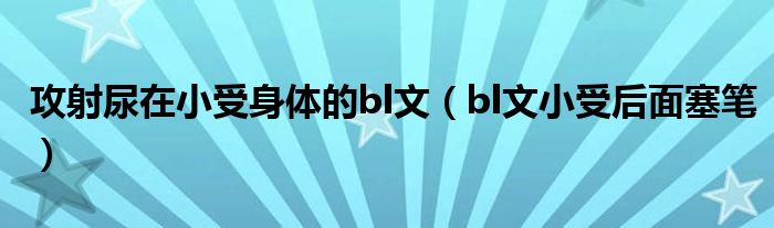 攻射尿在小受身体的bl文(bl文小受后面塞笔)