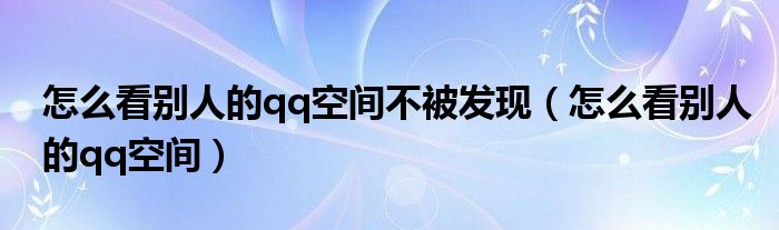 怎么看别人的qq空间不被发现(怎么看别人的qq空间)