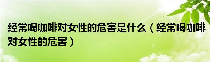 经常喝咖啡对女性的危害是什么（经常喝咖啡对女性的危害）