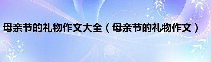 母亲节的礼物作文大全(母亲节的礼物作文)