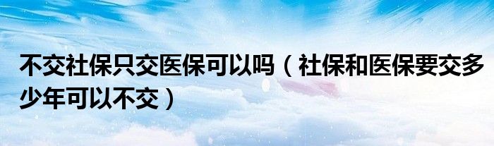 不交社保只交医保可以吗(社保和医保要交多少年可以不交)