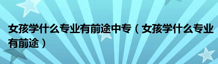 女孩学什么专业有前途中专(女孩学什么专业有前途)