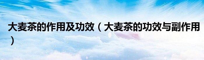 大麦茶的作用及功效(大麦茶的功效与副作用)