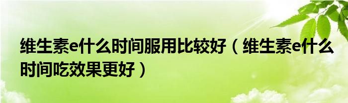 维生素e什么时间服用比较好(维生素e什么时间吃效果更好)