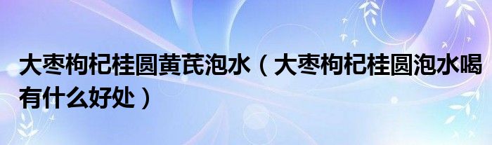 大枣枸杞桂圆黄芪泡水(大枣枸杞桂圆泡水喝有什么好处)