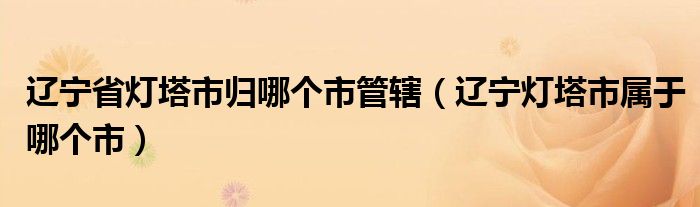 辽宁省灯塔市归哪个市管辖(辽宁灯塔市属于哪个市)