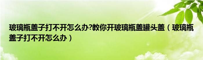 玻璃瓶盖子打不开怎么办?教你开玻璃瓶盖罐头盖（玻璃瓶盖子打不开怎么办）