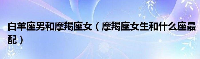 白羊座男和摩羯座女(摩羯座女生和什么座最配)