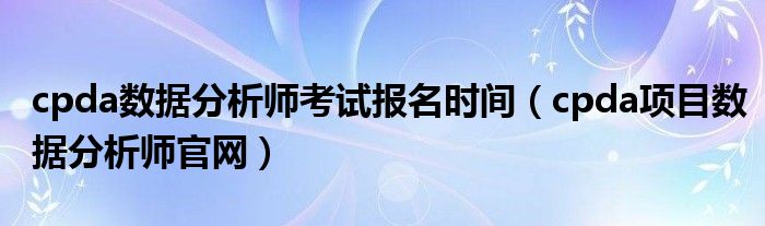 cpda数据分析师考试报名时间(cpda项目数据分析师官网)