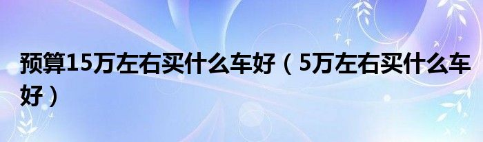 预算15万左右买什么车好(5万左右买什么车好)