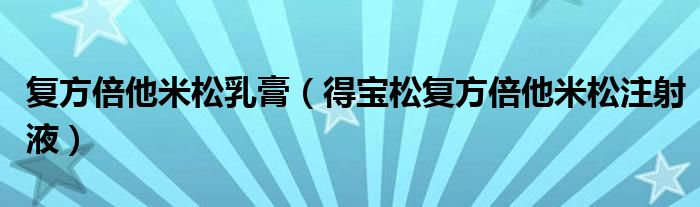 复方倍他米松乳膏(得宝松复方倍他米松注射液)