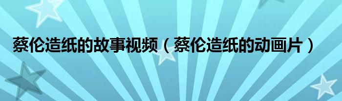 蔡伦造纸的故事视频(蔡伦造纸的动画片)