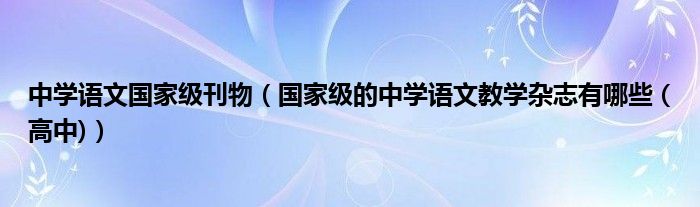 中学语文国家级刊物(国家级的中学语文教学杂志有哪些 (高中))