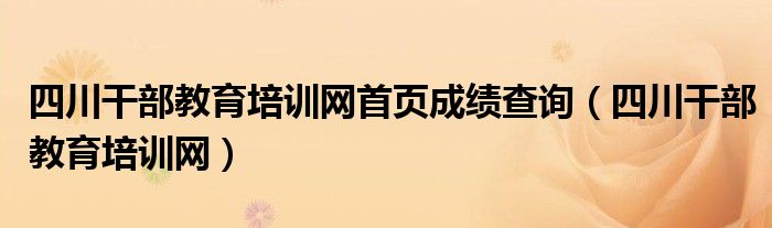 四川干部教育培训网首页成绩查询(四川干部教育培训网)
