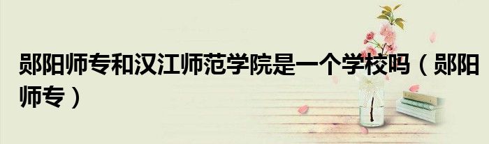 郧阳师专和汉江师范学院是一个学校吗(郧阳师专)