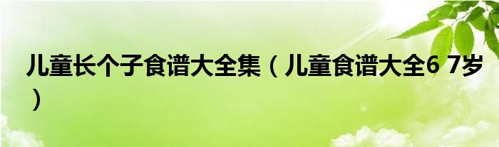 儿童长个子食谱大全集(儿童食谱大全6 7岁)