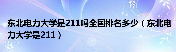 东北电力大学是211吗全国排名多少（东北电力大学是211）