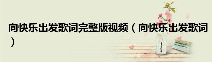 向快乐出发歌词完整版视频(向快乐出发歌词)