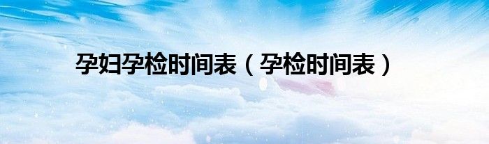 孕妇孕检时间表(孕检时间表)