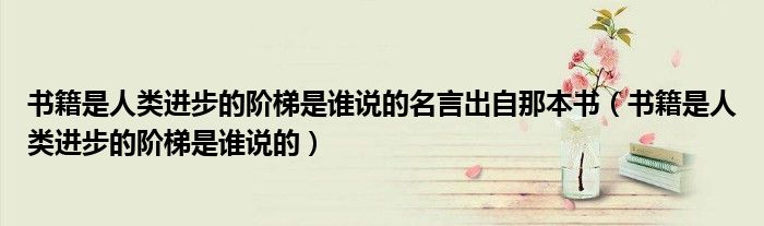 书籍是人类进步的阶梯是谁说的名言出自那本书(书籍是人类进步的阶梯是谁说的)