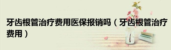 牙齿根管治疗费用医保报销吗(牙齿根管治疗费用)