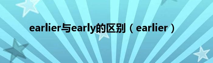 earlier与early的区别(earlier)