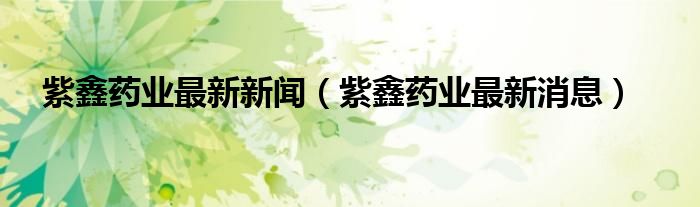 紫鑫药业最新新闻(紫鑫药业最新消息)
