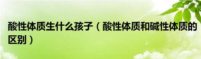 酸性体质生什么孩子（酸性体质和碱性体质的区别）