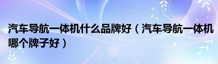 汽车导航一体机什么品牌好(汽车导航一体机哪个牌子好)
