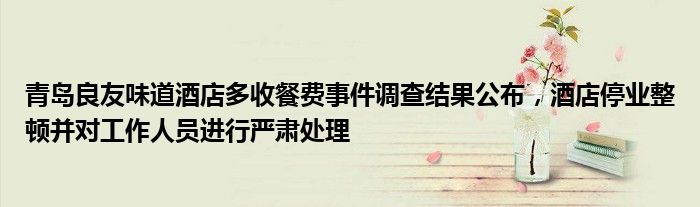 青岛良友味道酒店多收餐费事件调查结果公布,酒店停业整顿并对工作人员进行严肃处理