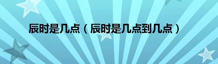 辰时是几点(辰时是几点到几点)