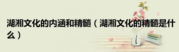 湖湘文化的内涵和精髓(湖湘文化的精髓是什么)