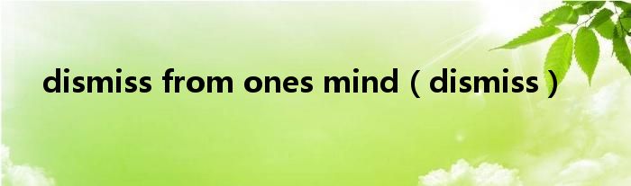 dismiss from ones mind(dismiss)
