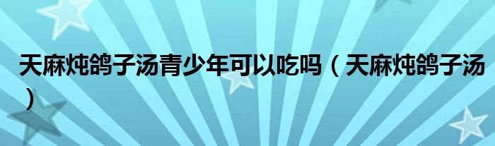 天麻炖鸽子汤青少年可以吃吗(天麻炖鸽子汤)