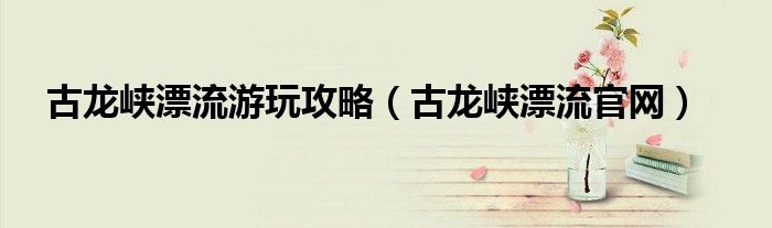 古龙峡漂流游玩攻略(古龙峡漂流官网)