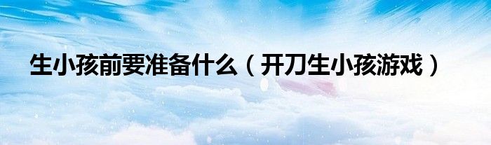 生小孩前要准备什么(开刀生小孩游戏)