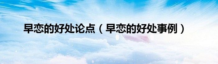 早恋的好处论点(早恋的好处事例)