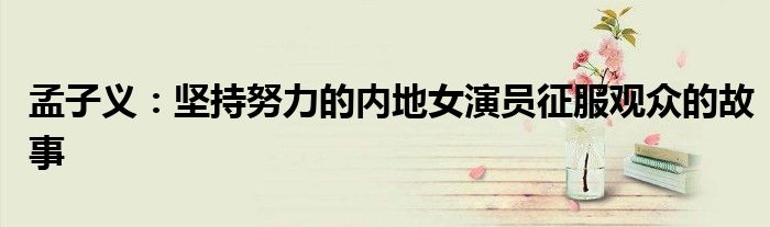 孟子义:坚持努力的内地女演员征服观众的故事
