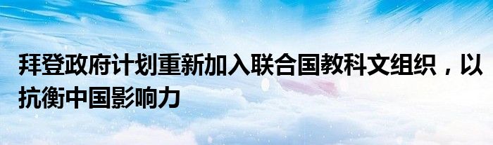 拜登政府计划重新加入联合国教科文组织,以抗衡中国影响力