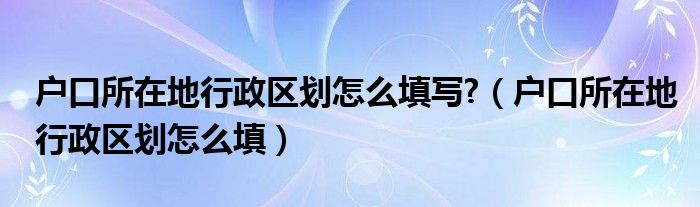 户口所在地行政区划怎么填写?(户口所在地行政区划怎么填)